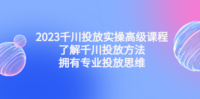 2023千川投放实操高级课程：了解千川投放方法，拥有专业投放思维-臭虾米项目网