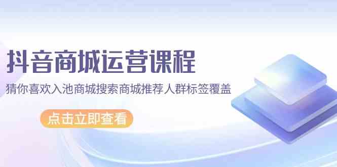 抖音商城运营课程，猜你喜欢入池商城搜索商城推荐人群标签覆盖（更新80节课）-臭虾米项目网